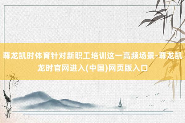 尊龙凯时体育针对新职工培训这一高频场景-尊龙凯龙时官网进入(中国)网页版入口