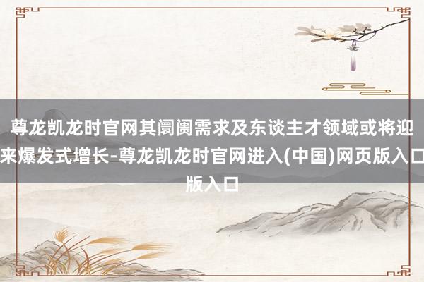 尊龙凯龙时官网其阛阓需求及东谈主才领域或将迎来爆发式增长-尊龙凯龙时官网进入(中国)网页版入口