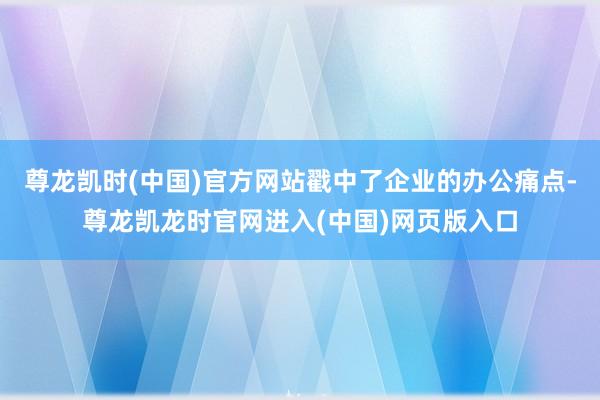 尊龙凯时(中国)官方网站戳中了企业的办公痛点-尊龙凯龙时官网进入(中国)网页版入口