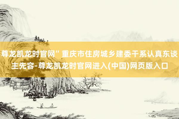 尊龙凯龙时官网”重庆市住房城乡建委干系认真东谈主先容-尊龙凯龙时官网进入(中国)网页版入口