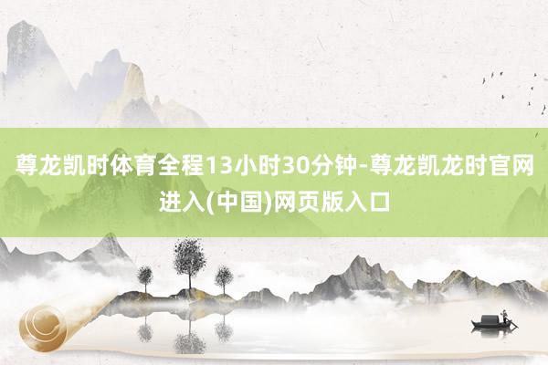 尊龙凯时体育全程13小时30分钟-尊龙凯龙时官网进入(中国)网页版入口