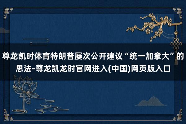 尊龙凯时体育特朗普屡次公开建议“统一加拿大”的思法-尊龙凯龙时官网进入(中国)网页版入口