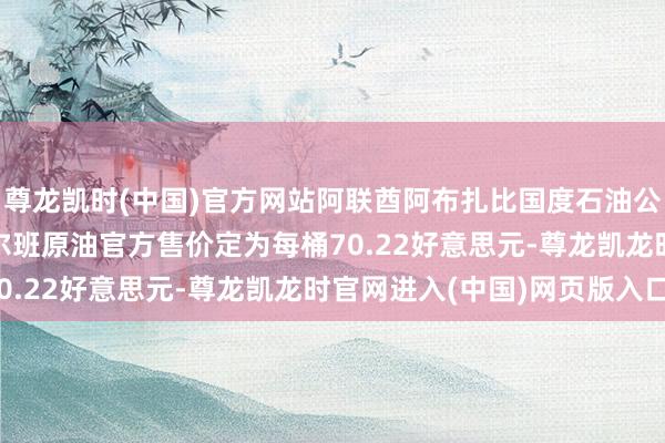 尊龙凯时(中国)官方网站阿联酋阿布扎比国度石油公司ADNOC将11月穆尔班原油官方售价定为每桶70.22好意思元-尊龙凯龙时官网进入(中国)网页版入口