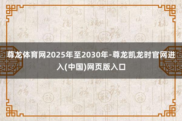 尊龙体育网2025年至2030年-尊龙凯龙时官网进入(中国)网页版入口