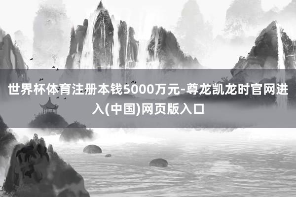 世界杯体育注册本钱5000万元-尊龙凯龙时官网进入(中国)网页版入口