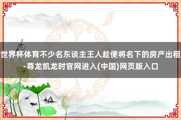 世界杯体育不少名东谈主王人趁便将名下的房产出租-尊龙凯龙时官网进入(中国)网页版入口