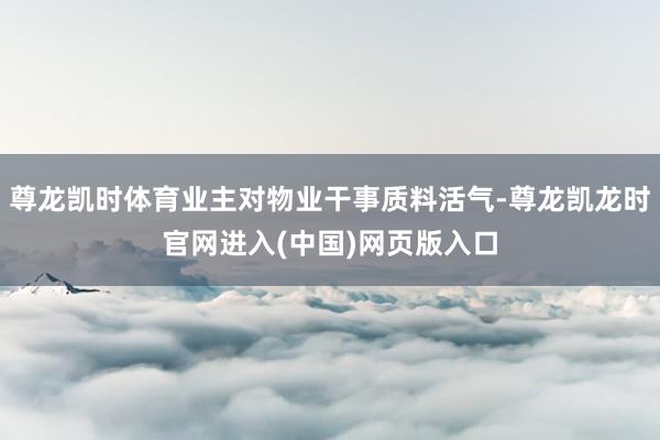 尊龙凯时体育业主对物业干事质料活气-尊龙凯龙时官网进入(中国)网页版入口