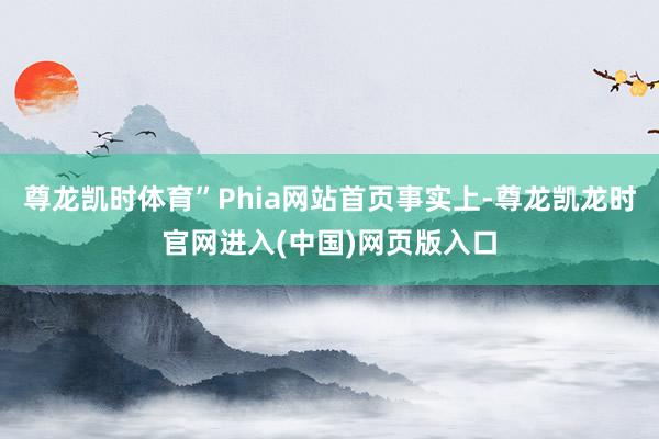 尊龙凯时体育”Phia网站首页事实上-尊龙凯龙时官网进入(中国)网页版入口