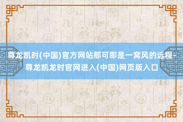 尊龙凯时(中国)官方网站那可即是一窝风的远程-尊龙凯龙时官网进入(中国)网页版入口
