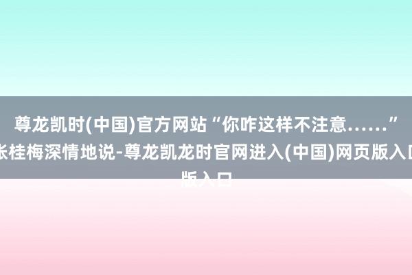 尊龙凯时(中国)官方网站“你咋这样不注意……”张桂梅深情地说-尊龙凯龙时官网进入(中国)网页版入口