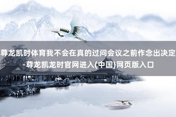 尊龙凯时体育我不会在真的过问会议之前作念出决定-尊龙凯龙时官网进入(中国)网页版入口
