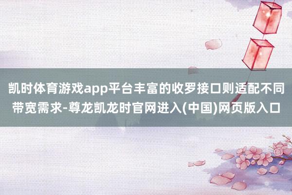 凯时体育游戏app平台丰富的收罗接口则适配不同带宽需求-尊龙凯龙时官网进入(中国)网页版入口
