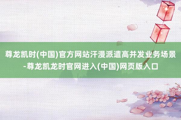 尊龙凯时(中国)官方网站汗漫派遣高并发业务场景-尊龙凯龙时官网进入(中国)网页版入口