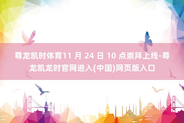 尊龙凯时体育11 月 24 日 10 点崇拜上线-尊龙凯龙时官网进入(中国)网页版入口