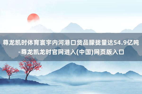 尊龙凯时体育寰宇内河港口货品朦拢量达54.9亿吨-尊龙凯龙时官网进入(中国)网页版入口