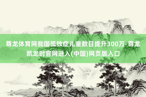 尊龙体育网我国孤独症儿童数目提升300万-尊龙凯龙时官网进入(中国)网页版入口