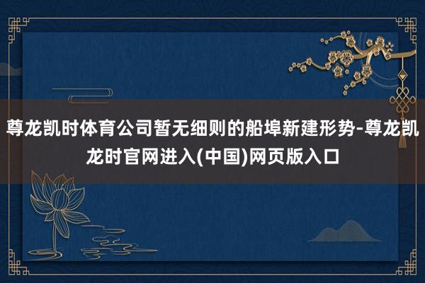 尊龙凯时体育公司暂无细则的船埠新建形势-尊龙凯龙时官网进入(中国)网页版入口