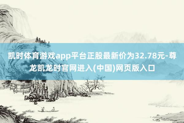 凯时体育游戏app平台正股最新价为32.78元-尊龙凯龙时官网进入(中国)网页版入口