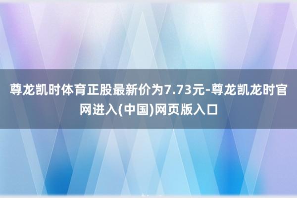 尊龙凯时体育正股最新价为7.73元-尊龙凯龙时官网进入(中国)网页版入口
