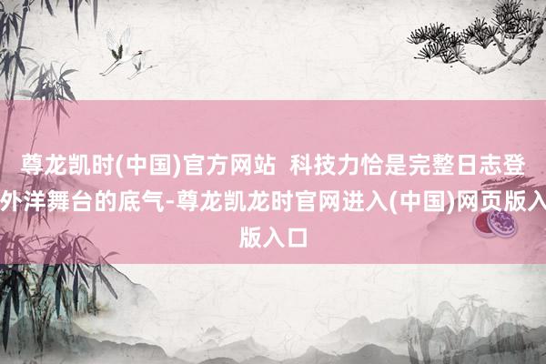 尊龙凯时(中国)官方网站  科技力恰是完整日志登上外洋舞台的底气-尊龙凯龙时官网进入(中国)网页版入口