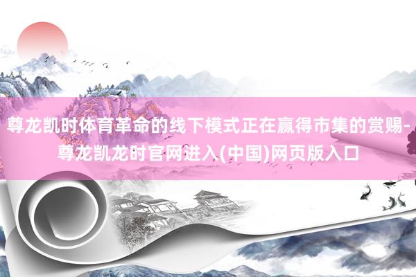尊龙凯时体育革命的线下模式正在赢得市集的赏赐-尊龙凯龙时官网进入(中国)网页版入口