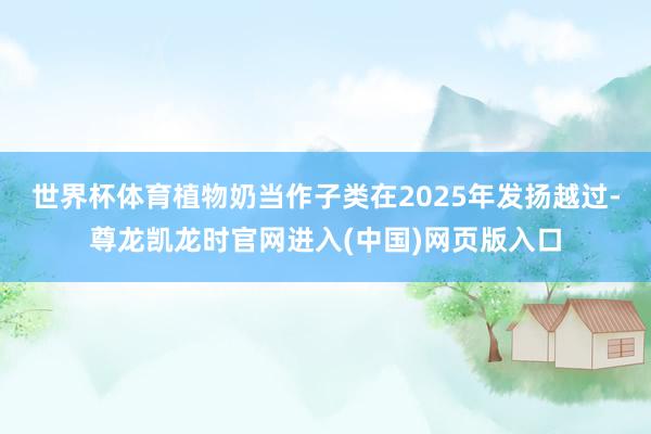 世界杯体育植物奶当作子类在2025年发扬越过-尊龙凯龙时官网进入(中国)网页版入口