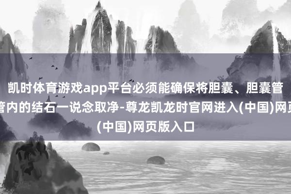 凯时体育游戏app平台必须能确保将胆囊、胆囊管及胆总管内的结石一说念取净-尊龙凯龙时官网进入(中国)网页版入口
