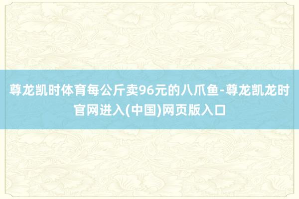 尊龙凯时体育每公斤卖96元的八爪鱼-尊龙凯龙时官网进入(中国)网页版入口