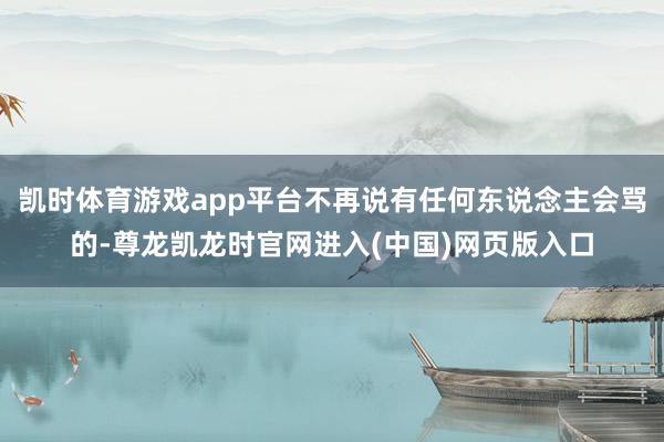 凯时体育游戏app平台不再说有任何东说念主会骂的-尊龙凯龙时官网进入(中国)网页版入口