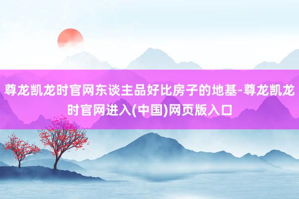 尊龙凯龙时官网东谈主品好比房子的地基-尊龙凯龙时官网进入(中国)网页版入口