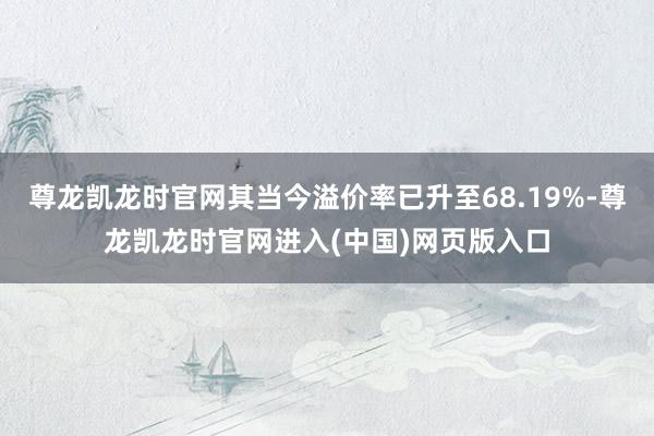 尊龙凯龙时官网其当今溢价率已升至68.19%-尊龙凯龙时官网进入(中国)网页版入口