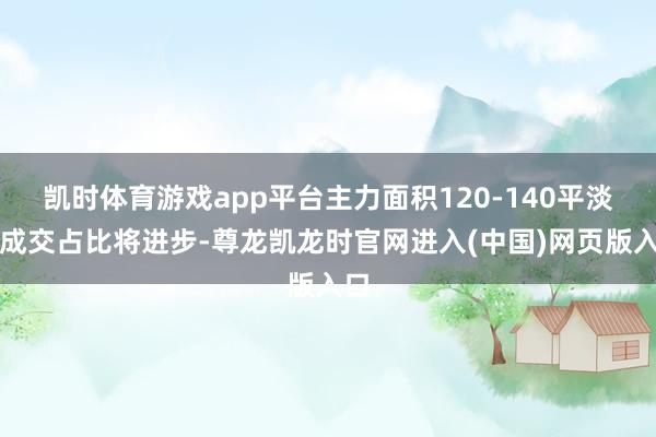 凯时体育游戏app平台主力面积120-140平淡米成交占比将进步-尊龙凯龙时官网进入(中国)网页版入口