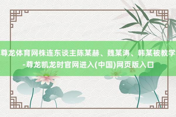尊龙体育网株连东谈主陈某赫、魏某涛、韩某被教学-尊龙凯龙时官网进入(中国)网页版入口