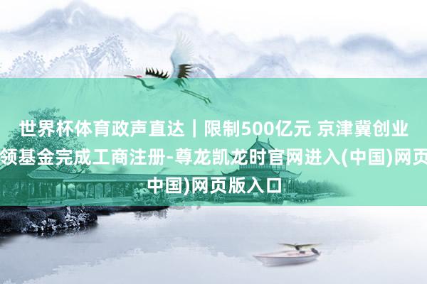 世界杯体育政声直达｜限制500亿元 京津冀创业投资带领基金完成工商注册-尊龙凯龙时官网进入(中国)网页版入口