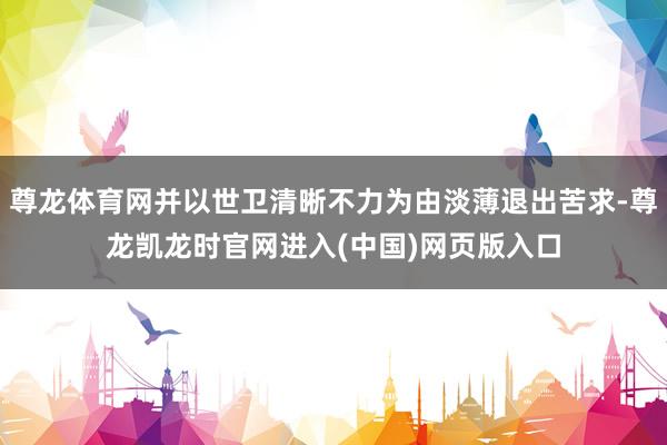 尊龙体育网并以世卫清晰不力为由淡薄退出苦求-尊龙凯龙时官网进入(中国)网页版入口