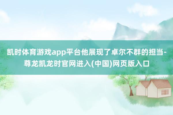 凯时体育游戏app平台他展现了卓尔不群的担当-尊龙凯龙时官网进入(中国)网页版入口
