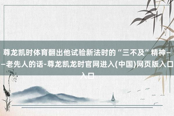 尊龙凯时体育翻出他试验新法时的“三不及”精神——老先人的话-尊龙凯龙时官网进入(中国)网页版入口